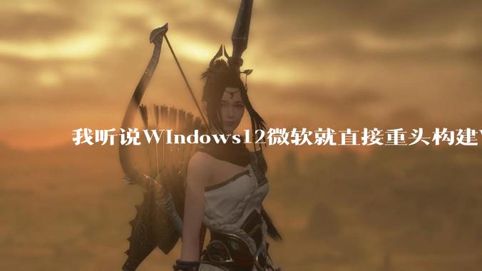 我听说Windows12微软就直接重头构建Windows了，就直接重构Win内核了，到底是不是真的?