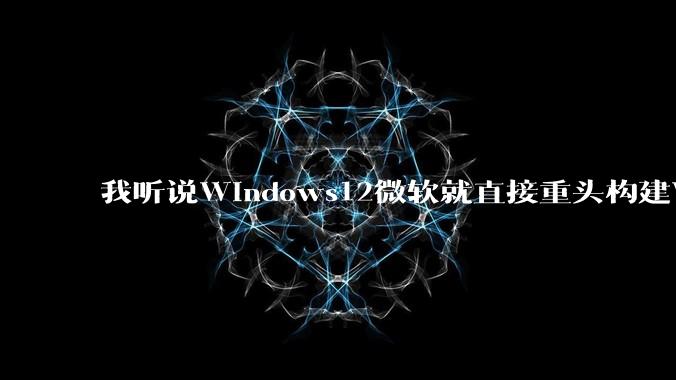 我听说Windows12微软就直接重头构建Windows了，就直接重构Win内核了，到底是不是真的?
