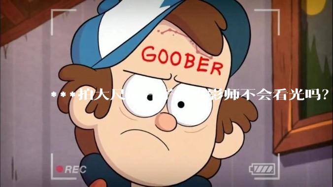 ***拍大尺度片子时摄影师不会看光吗？